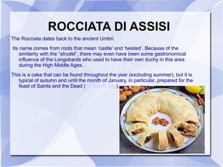 ROCCIATA DI ASSISI
The Rocciata dates back to the ancient Umbri.
Its name comes from roots that mean ‘castle’ and ‘twisted’. Because of the
    similarity with the “strudel”, there may even have been some gastronomical
    influence of the Longobards who used to have their own duchy in this area
    during the High Middle Ages.
This is a cake that can be found throughout the year (excluding summer), but it is
   typical of autumn and until the month of January, in particular, prepared for the
   feast of Saints and the Dead (All Saints day).
 