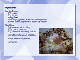 Ingredients
For the Pastry
   250 g flour
   50g sugar
   4 egg yolks
   olive oil (suggested is about 5 tablespoons)
   a pinch of salt, tepid water added as needed
The filling
  0.5kg apples sliced thinly
  100g grape sultanas
  50g pine nuts and finely broken
   walnut kernels & dark chocolate
   chips, chocolate powder,
   cinnamon.
 