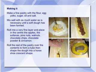 Making it
Make a fine pastry with the flour, egg
  yolks, sugar, oil and salt.
Mix well with as much water as is
   necessary until a soft dough has
   been formed.
Roll into a very fine layer and place
  in the centre the apples, the
  sultanas, pine nuts, walnuts.
  chocolate chips, chocolate
  powder & cinnamon.
Roll the rest of the pastry over the
  contents to form a tube then
  shape the dough into a horse
  shoe crescent shape.
 