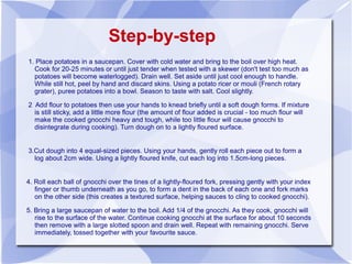 Step-by-step
1. Place potatoes in a saucepan. Cover with cold water and bring to the boil over high heat.
  Cook for 20-25 minutes or until just tender when tested with a skewer (don't test too much as
  potatoes will become waterlogged). Drain well. Set aside until just cool enough to handle.
  While still hot, peel by hand and discard skins. Using a potato ricer or mouli (French rotary
  grater), puree potatoes into a bowl. Season to taste with salt. Cool slightly.

2 Add flour to potatoes then use your hands to knead briefly until a soft dough forms. If mixture
  is still sticky, add a little more flour (the amount of flour added is crucial - too much flour will
  make the cooked gnocchi heavy and tough, while too little flour will cause gnocchi to
  disintegrate during cooking). Turn dough on to a lightly floured surface.


3.Cut dough into 4 equal-sized pieces. Using your hands, gently roll each piece out to form a
  log about 2cm wide. Using a lightly floured knife, cut each log into 1.5cm-long pieces.


4. Roll each ball of gnocchi over the tines of a lightly-floured fork, pressing gently with your index
   finger or thumb underneath as you go, to form a dent in the back of each one and fork marks
   on the other side (this creates a textured surface, helping sauces to cling to cooked gnocchi).

5. Bring a large saucepan of water to the boil. Add 1/4 of the gnocchi. As they cook, gnocchi will
   rise to the surface of the water. Continue cooking gnocchi at the surface for about 10 seconds
   then remove with a large slotted spoon and drain well. Repeat with remaining gnocchi. Serve
   immediately, tossed together with your favourite sauce.
 