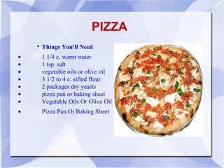 PIZZA
    
        Things You'll Need
•       1 1/4 c. warm water
•       1 tsp. salt
•       vegetable oils or olive oil
•       3 1/2 to 4 c. sifted flour
•       2 packages dry yeasts
•       pizza pan or baking sheet
•       Vegetable Oils Or Olive Oil
•       Pizza Pan Or Baking Sheet
 