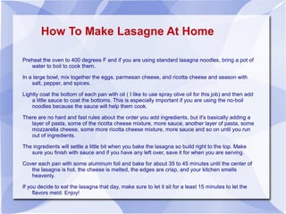 How To Make Lasagne At Home

Preheat the oven to 400 degrees F and if you are using standard lasagna noodles, bring a pot of
   water to boil to cook them.

In a large bowl, mix together the eggs, parmesan cheese, and ricotta cheese and season with
    salt, pepper, and spices.

Lightly coat the bottom of each pan with oil ( I like to use spray olive oil for this job) and then add
    a little sauce to coat the bottoms. This is especially important if you are using the no-boil
    noodles because the sauce will help them cook.

There are no hard and fast rules about the order you add ingredients, but it's basically adding a
   layer of pasta, some of the ricotta cheese mixture, more sauce, another layer of pasta, some
   mozzarella cheese, some more ricotta cheese mixture, more sauce and so on until you run
   out of ingredients.

The ingredients will settle a little bit when you bake the lasagna so build right to the top. Make
   sure you finish with sauce and if you have any left over, save it for when you are serving.

Cover each pan with some aluminum foil and bake for about 35 to 45 minutes until the center of
   the lasagna is hot, the cheese is melted, the edges are crisp, and your kitchen smells
   heavenly.

If you decide to eat the lasagna that day, make sure to let it sit for a least 15 minutes to let the
     flavors meld. Enjoy!
 