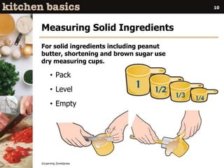 ©Learning ZoneXpress
10
Measuring Solid Ingredients
For solid ingredients including peanut
butter, shortening and brown sugar use
dry measuring cups.
• Pack
• Level
• Empty
 