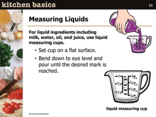 ©Learning ZoneXpress
11
Measuring Liquids
For liquid ingredients including
milk, water, oil, and juice, use liquid
measuring cups.
• Set cup on a flat surface.
• Bend down to eye level and
pour until the desired mark is
reached.
liquid measuring cup
 