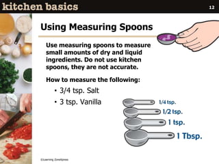 ©Learning ZoneXpress
12
Using Measuring Spoons
Use measuring spoons to measure
small amounts of dry and liquid
ingredients. Do not use kitchen
spoons, they are not accurate.
How to measure the following:
• 3/4 tsp. Salt
• 3 tsp. Vanilla
 