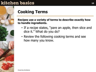 ©Learning ZoneXpress
15
Cooking Terms
Recipes use a variety of terms to describe exactly how
to handle ingredients.
• If a recipe states, “pare an apple, then slice and
dice it.” What do you do?
• Review the following cooking terms and see
how many you know.
 