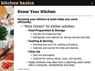 ©Learning ZoneXpress
2
Know Your Kitchen
Knowing your kitchen & tools helps you work
efficiently.
• “Work Centers” for kitchen activities:
– Food Preparation & Storage
 Counter for preparing food.
 Refrigerator and cabinets for storing utensils and food.
– Cooking & Serving
 Stovetop and oven for cooking and baking.
 Cabinets and counter for tools and utensils.
– Clean Up
 Sink and dishwasher.
 Cabinets for storing dishes, tools, and utensils.
– Today kitchens may also have a planning work center
with a computer, bookshelves and desk.
 