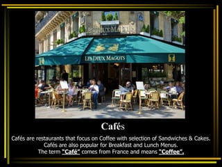 Cafés are restaurants that focus on Coffee with selection of Sandwiches & Cakes.
Cafés are also popular for Breakfast and Lunch Menus.
The term “Café” comes from France and means “Coffee”.
Cafés
 