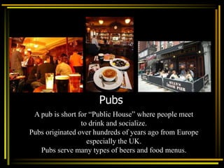 Pubs
A pub is short for “Public House” where people meet
to drink and socialize.
Pubs originated over hundreds of years ago from Europe
especially the UK.
Pubs serve many types of beers and food menus.
 