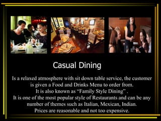 Casual Dining
Is a relaxed atmosphere with sit down table service, the customer
is given a Food and Drinks Menu to order from.
It is also known as “Family Style Dining” .
It is one of the most popular style of Restaurants and can be any
number of themes such as Italian, Mexican, Indian.
Prices are reasonable and not too expensive.
 