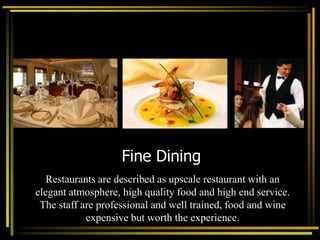Fine Dining
Restaurants are described as upscale restaurant with an
elegant atmosphere, high quality food and high end service.
The staff are professional and well trained, food and wine
expensive but worth the experience.
 