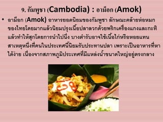 9. กัมพูชา (Cambodia) : อาม็อก (Amok)
• อำม็อก (Amok) อำหำรยอดนิยมของกัมพูชำ ลักษณะคล้ำยห่อหมก
ของไทยโดยมำกแล้วนิยมปรุงเนื้อปลำลวกด้วยพริกเครื่องแกงและกะทิ
แล้วทำให้สุกโดยกำรนำไปนึ่ง บำงตำรับอำจใช้เนื้อไก่หรือหอยแทน
สำเหตุหนึ่งที่คนในประเทศนี้นิยมรับประทำนปลำ เพรำะเป็นอำหำรที่หำ
ได้ง่ำย เนื่องจำกสภำพภูมิประเทศที่มีแหล่งน้ำขนำดใหญ่อยู่ตรงกลำง
 