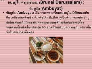 10. บรูไน ดารุสซาลาม (Brunei Darussalam) :
อัมบูยัต (Ambuyat)
• อัมบูยัต (Ambuyat) เป็น อำหำรยอดนิยมของบรูไน มีลักษณะเด่น
คือ เหนียวข้นคล้ำยข้ำวต้มหรือโจ๊ก มีแป้ งสำคูเป็นส่วนผสมหลัก อัมบู
ยัตโดยตัวเองไม่มีรสชำติแต่ควำมอร่อยอยู่ที่กำรจิ้มกับซอสเปรี้ยว
นอกจำกนี้ยังมีเครื่องเคียงอีก 2-3 ชนิดที่นิยมรับประทำนคู่กัน เช่น เนื้อ
ห่อใบตองย่ำง เนื้อทอด
]-->
 