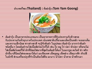 ประเทศไทย (Thailand) : ต้มยากุ้ง (Tom Yam Goong)
• ต้มยำกุ้ง เป็นอำหำรประเภทแกง เป็นอำหำรคำวที่รับประทำนกับข้ำวสวย
รับประทำนกันทั่วทุกภำคในประเทศ เน้นรสชำติเปรี้ยวและเผ็ดเป็นหลัก จะออกเค็ม
และหวำนเล็กน้อย ชำวต่ำงชำติ จะรู้จักต้มยำ ในรูปของ ต้มยำกุ้ง มำกกว่ำต้มยำ
ชนิดอื่นๆ โดยต้มยำจะใส่เนื้อสัตว์อะไรก็ได้ เช่น กุ้ง หมู ไก่ ปลำ หัวปลำ หรือจะไม่
ใส่เนื้อสัตว์เลยก็ได้ ผักที่นิยมใส่มำกที่สุดในต้มยำได้แก่ ใบมะกรูด ตะไคร้ ข่ำ พริก
ผักอื่นๆที่นิยมใส่รองลงมำได้แก่ มะเขือเทศ เห็ดหูหนู เห็ดฟำง เห็ดนำงฟ้ ำ หัวปลี
ใบผักชี ส่วนเครื่องปรุงที่จำเป็นต้องใส่คือ มะนำว น้ำปลำ น้ำตำล น้ำพริกเผำ
 