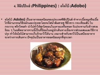 4. ฟิลิปปินส์ (Philippines) : อโดโบ้ (Adobo)
• อโดโบ้ (Adobo) เป็นอำหำรยอดนิยมของประเทศฟิลิปปินส์ ทำจำกเนื้อหมูหรือเนื้อ
ไก่ที่ผ่ำนกรรมวิธีหมักและปรุงรส โดยจะใส่น้ำส้มสำยชู ซีอิ๊วขำว กระเทียมสับ ใบ
กระวำน พริกไทยดำ นำไปทำให้สุกโดยอบในเตำอบหรือทอด รับประทำนกับข้ำวสวย
ร้อน ๆ ในอดีตอำหำรจำนนี้เป็นที่นิยมในหมู่นักเดินทำงเนื่องจำกส่วนผสมและวิธีกำร
ปรุง ทำให้อโดโบ้สำมำรถเก็บรักษำไว้ได้นำน เหมำะสำหรับพกไว้เป็นเสบียงอำหำร
ระหว่ำงกำรเดินทำง ปัจจุบันเป็นอำหำรยอดนิยมทุกที่ทุกเวลำ
 