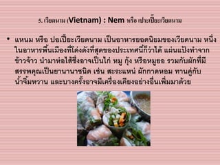 5. เวียดนาม (Vietnam) : Nem หรือ เปาะเปี๊ยะเวียดนาม
• แหนม หรือ ปอเปี๊ยะเวียดนำม เป็นอำหำรยอดนิยมของเวียดนำม หนึ่ง
ในอำหำรพื้นเมืองที่โด่งดังที่สุดของประเทศนี้ก็ว่ำได้ แผ่นแป้ งทำจำก
ข้ำวจ้ำว นำมำห่อไส้ซึ่งอำจเป็นไก่ หมู กุ้ง หรือหมูยอ รวมกับผักที่มี
สรรพคุณเป็นยำนำนำชนิด เช่น สะระแหน่ ผักกำดหอม ทำนคู่กับ
น้ำจิ้มหวำน และบำงครั้งอำจมีเครื่องเคียงอย่ำงอื่นเพิ่มมำด้วย
 