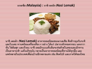 มาเลเซีย (Malaysia) : นาซิ เลอมัก (Nasi Lemak)
นำซิ เลอมัก (Nasi Lemak) อำหำรยอดนิยมของมำเลเซีย คือข้ำวหุงกับกะทิ
และใบเตย ทำนพร้อมเครื่องเคียง 4 อย่ำง ได้แก่ ปลำกะตักทอดกรอบ แตงกวำ
หั่น ไข่ต้มสุก และถั่วอบ นำซิ เลอมักแบบดั้งเดิมจะห่อด้วยใบตองและมักทำน
เป็นอำหำรเช้ำ แต่ในปัจจุบัน กลำยเป็นอำหำรยอดนิยมที่ทำนได้ทุกมื้อ และ
แพร่หลำยในประเทศเพื่อนบ้ำนอีกหลำยแห่ง เช่น สิงคโปร์ และภำคใต้ของไทย
 