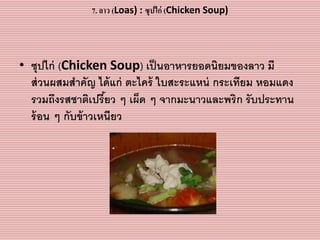 7. ลาว (Loas) : ซุปไก่ (Chicken Soup)
• ซุปไก่ (Chicken Soup) เป็นอำหำรยอดนิยมของลำว มี
ส่วนผสมสำคัญ ได้แก่ ตะไคร้ ใบสะระแหน่ กระเทียม หอมแดง
รวมถึงรสชำติเปรี้ยว ๆ เผ็ด ๆ จำกมะนำวและพริก รับประทำน
ร้อน ๆ กับข้ำวเหนียว
 