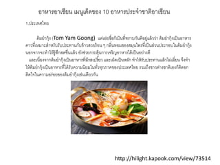 http://hilight.kapook.com/view/73514
อาหารอาเซียน เมนูเด็ดของ 10 อาหารประจําชาติอาเซียน
1.ประเทศไทย
ต้มยํากุ้ง (Tom Yam Goong) แค่เอ่ยชื่อก็เป็นที่ทราบกันดีอยู่แล้วว่า ต้มยํากุ้งเป็นอาหาร
คาวที่เหมาะสําหรับรับประทานกับข้าวสวยร้อน ๆ กลิ่นหอมของสมุนไพรที่เป็นส่วนประกอบในต้มยํากุ้ง
นอกจากจะทําให้รู้สึกสดชื่นแล้ว ยังช่วยกระตุ้นการเจริญอาหารได้เป็นอย่างดี
และเนื่องจากต้มยํากุ้งเป็นอาหารที่มีรสเปรี้ยว และเผ็ดเป็นหลัก ทําให้รับประทานแล้วไม่เลี่ยน จึงทํา
ให้ต้มยํากุ้งเป็นอาหารที่ได้รับความนิยมในทั่วทุกภาคของประเทศไทย รวมถึงชาวต่างชาติเองก็ติดอก
ติดใจในความอร่อยของต้มยํากุ้งเช่นเดียวกัน
 