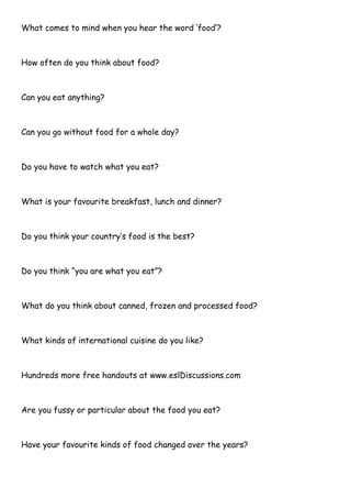 What comes to mind when you hear the word „food‟?
How often do you think about food?
Can you eat anything?
Can you go without food for a whole day?
Do you have to watch what you eat?
What is your favourite breakfast, lunch and dinner?
Do you think your country‟s food is the best?
Do you think “you are what you eat”?
What do you think about canned, frozen and processed food?
What kinds of international cuisine do you like?
Hundreds more free handouts at www.eslDiscussions.com
Are you fussy or particular about the food you eat?
Have your favourite kinds of food changed over the years?
 