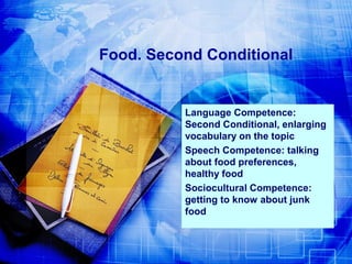 Food. Second Conditional

Language Competence:
Second Conditional, enlarging
vocabulary on the topic
Speech Competence: talking
about food preferences,
healthy food
Sociocultural Competence:
getting to know about junk
food

 