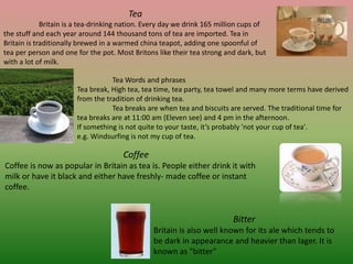 Tea
Britain is a tea-drinking nation. Every day we drink 165 million cups of
the stuff and each year around 144 thousand tons of tea are imported. Tea in
Britain is traditionally brewed in a warmed china teapot, adding one spoonful of
tea per person and one for the pot. Most Britons like their tea strong and dark, but
with a lot of milk.
Tea Words and phrases
Tea break, High tea, tea time, tea party, tea towel and many more terms have derived
from the tradition of drinking tea.
Tea breaks are when tea and biscuits are served. The traditional time for
tea breaks are at 11:00 am (Eleven see) and 4 pm in the afternoon.
If something is not quite to your taste, it’s probably 'not your cup of tea'.
e.g. Windsurfing is not my cup of tea.
Coffee
Coffee is now as popular in Britain as tea is. People either drink it with
milk or have it black and either have freshly- made coffee or instant
coffee.
Bitter
Britain is also well known for its ale which tends to
be dark in appearance and heavier than lager. It is
known as "bitter"
 