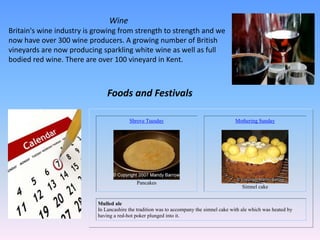 Wine
Britain's wine industry is growing from strength to strength and we
now have over 300 wine producers. A growing number of British
vineyards are now producing sparkling white wine as well as full
bodied red wine. There are over 100 vineyard in Kent.
Shrove Tuesday
Pancakes
Mothering Sunday
Simnel cake
Mulled ale
In Lancashire the tradition was to accompany the simnel cake with ale which was heated by
having a red-hot poker plunged into it.
Foods and Festivals
 