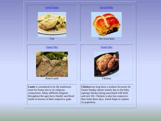 Good Friday
Fish
Good Friday
Hot cross buns
Easter Day
Roast Lamb
Easter Day
Chicken
Lamb is considered to be the traditional
meat for Easter due to its religious
connections. Many different religions
throughout the ages have ritually sacrificed
lambs in honour of their respective gods.
Chicken has long been a modern favourite for
Easter Sunday dinner mainly due to the baby
(spring) chicken being associated with birth
and new life. Chicken is also less expensive
than lamb these days, which helps to explain
its popularity.
 