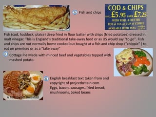 Fish and chips
Fish (cod, haddock, plaice) deep fried in flour batter with chips (fried potatoes) dressed in
malt vinegar. This is England's traditional take-away food or as US would say "to go". Fish
and chips are not normally home cooked but bought at a fish and chip shop ("chippie" ) to
eat on premises or as a "take away"
Cottage Pie Made with minced beef and vegetables topped with
mashed potato.
English breakfast text taken from and
copyright of projcetbritain.com
Eggs, bacon, sausages, fried bread,
mushrooms, baked beans
A Full English Breakfast
 