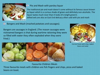 Pie and Mash with parsley liquor
The traditional pie and mash doesn't come without its famous sauce known
as liquor which is a curious shade of green and definitely non-alcoholic. The
liquor tastes much nicer than it looks (it's bright green!).
Jellied eels are also an East End delicacy often sold with pie and mash
Bangers and Mash (mashed potatoes and sausages).
Cornish Pastie with chips, baked
beans and salad
Bangers are sausages in England. (The reason sausages were
nicknamed bangers is that during wartime rationing they were
so filled with water they often exploded when they were
fried.)
Favourite Children Meals
Three favourite meals with children are fish fingers and chips, pizza and baked
beans on toast.
 