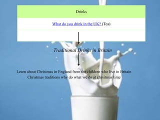 Drinks
What do you drink in the UK? (Tea)
Traditional Drinks in Britain
Learn about Christmas in England from the children who live in Britain
Christmas traditions why do what we do at chrsitmas time
 