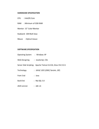 HARDWARE SPECIFICATION 
CPU : Intel(R) Core 
RAM : Minimum of 2GB RAM 
Monitor: 15” Color Monitor 
Keyboard: 108 Multi keys 
Mouse : Optical mouse 
SOFTWARE SPECIFICATION 
Operating System : Windows XP 
Web Designing : JavaScript, CSS. 
Server Side Scripting: Apache Tomcat 6.0.26, Glass fish 3.0.1 
Technology : JAVA/ J2EE (JDBC/ Servlet, JSP) 
Front End : Java 
Back End : My SQL 5.0 
JAVA version : Jdk 1.6 
