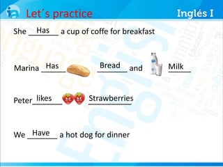 Let´s practice 
Has 
She _______ a cup of coffe for breakfast 
Has Bread Milk 
Marina _______ _______ and ________ 
likes Strawberries 
Peter_______ __________ 
Have 
We _______ a hot dog for dinner 
 