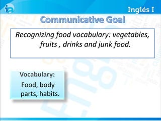 Recognizing food vocabulary: vegetables, 
fruits , drinks and junk food. 
Food, body 
parts, habits. 
 
