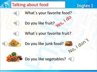 Talking about food 
What´s your favorite food? 
Do you like fruit? 
What´s your favorite fruit? 
Do you like junk food? 
Do you like vegetables? 
 