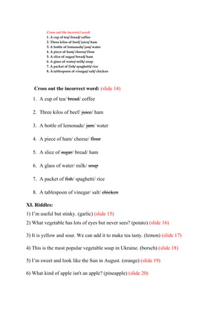 Cross out the incorrect word:
1. A cup of tea/ bread/ coffee
2. Three kilos of beef/ juice/ ham
3. A bottle of lemonade/ jam/ water
4. A piece of ham/ cheese/ flour
5. A slice of sugar/ bread/ ham
6. A glass of water/ milk/ soup
7. A packet of fish/ spaghetti/ rice
8. A tablespoon of vinegar/ salt/ chicken
Cross out the incorrect word: (slide 14)
1. A cup of tea/ bread/ coffee
2. Three kilos of beef/ juice/ ham
3. A bottle of lemonade/ jam/ water
4. A piece of ham/ cheese/ flour
5. A slice of sugar/ bread/ ham
6. A glass of water/ milk/ soup
7. A packet of fish/ spaghetti/ rice
8. A tablespoon of vinegar/ salt/ chicken
XI. Riddles:
1) I’m useful but stinky. (garlic) (slide 15)
2) What vegetable has lots of eyes but never sees? (potato) (slide 16)
3) It is yellow and sour. We can add it to make tea tasty. (lemon) (slide 17)
4) This is the most popular vegetable soup in Ukraine. (borsch) (slide 18)
5) I’m sweet and look like the Sun in August. (orange) (slide 19)
6) What kind of apple isn't an apple? (pineapple) (slide 20)
 