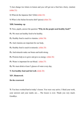 7) Just change two letters in lemon and you will get not a fruit but a berry. (melon)
(slide 21)
8) What do the Japanese like? (fish) (slide 22)
9) What is the Italian favourite dish? (pizza) (slide 23)
XIII. Summing- up
T: Now, pupils, answer the question “Why do the people need healthy food?”
P1: We must eat healthy food to be healthy.
P2: Healthy food is reach in vitamins. (slide 24)
P3: And vitamins are important for our body.
P4: Healthy food is reach in minerals. (slide 25)
P5: And minerals make our bones and teeth strong.
P6: Proteins help us to grow and give us energy. (slide 26)
P7: Water is important for our blood. (slide 27)
P8: We must drink at least 5 glasses of water every day.
T: Eat healthy food and feel well. (slide 28)
XIV. Homework
Do the crossword
T: You have worked hard at today’s lesson. You were very active. I liked your work,
your answers and your marks are…. The lesson is over. Thank you very much.
Goodbye.
 