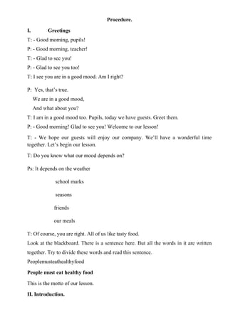 Procedure.
I. Greetings
T: - Good morning, pupils!
P: - Good morning, teacher!
T: - Glad to see you!
P: - Glad to see you too!
T: I see you are in a good mood. Am I right?
P: Yes, that’s true.
We are in a good mood,
And what about you?
T: I am in a good mood too. Pupils, today we have guests. Greet them.
P: - Good morning! Glad to see you! Welcome to our lesson!
T: - We hope our guests will enjoy our company. We’ll have a wonderful time
together. Let’s begin our lesson.
T: Do you know what our mood depends on?
Ps: It depends on the weather
school marks
seasons
friends
our meals
T: Of course, you are right. All of us like tasty food.
Look at the blackboard. There is a sentence here. But all the words in it are written
together. Try to divide these words and read this sentence.
Peoplemusteathealthyfood
People must eat healthy food
This is the motto of our lesson.
II. Introduction.
 