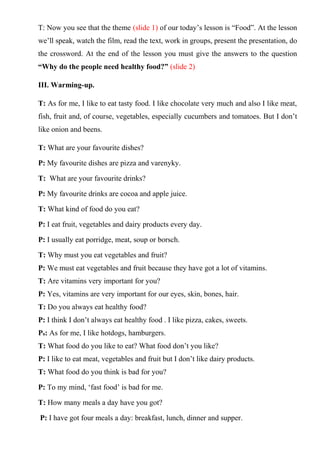 T: Now you see that the theme (slide 1) of our today’s lesson is “Food”. At the lesson
we’ll speak, watch the film, read the text, work in groups, present the presentation, do
the crossword. At the end of the lesson you must give the answers to the question
“Why do the people need healthy food?” (slide 2)
III. Warming-up.
T: As for me, I like to eat tasty food. I like chocolate very much and also I like meat,
fish, fruit and, of course, vegetables, especially cucumbers and tomatoes. But I don’t
like onion and beens.
T: What are your favourite dishes?
P: My favourite dishes are pizza and varenyky.
T: What are your favourite drinks?
P: My favourite drinks are cocoa and apple juice.
T: What kind of food do you eat?
P: I eat fruit, vegetables and dairy products every day.
P: I usually eat porridge, meat, soup or borsch.
T: Why must you eat vegetables and fruit?
P: We must eat vegetables and fruit because they have got a lot of vitamins.
T: Are vitamins very important for you?
P: Yes, vitamins are very important for our eyes, skin, bones, hair.
T: Do you always eat healthy food?
P: I think I don’t always eat healthy food . I like pizza, cakes, sweets.
P9: As for me, I like hotdogs, hamburgers.
T: What food do you like to eat? What food don’t you like?
P: I like to eat meat, vegetables and fruit but I don’t like dairy products.
T: What food do you think is bad for you?
P: To my mind, ‘fast food’ is bad for me.
T: How many meals a day have you got?
P: I have got four meals a day: breakfast, lunch, dinner and supper.
 