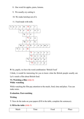 8. One word for apples, pears, lemons.
9. We usually cry cutting it.
10. We make ketchup out of it.
11. Food made with milk.
1
c u c u m B e r
2
c a R r o t
3
p I e
4
T e a
5
m I l k
6
m u S h r o o m s
7
f i s H
8
F r u i t s
9
O n i o n
10
t O m a t o
11
D a i r y
P: So, pupils, we have the word combination ‘British Food’
I think, it would be interesting for you to know what the British people usually eat.
Let’s watch a film about British food.
VI. Watching a film (slide 4)
While -watching
While watching the film pay attention to the meals, food, time and place. You can
make notes.
Evaluation. Post-watching
Writing
T: Now do the tasks on your papers (Fill in the table, complete the sentences).
I. Fill in the table (slide 5)
Meals Time Food Place
 