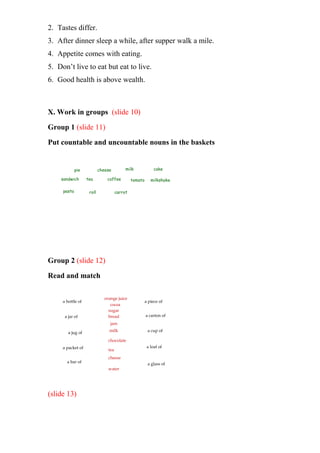 2. Tastes differ.
3. After dinner sleep a while, after supper walk a mile.
4. Appetite comes with eating.
5. Don’t live to eat but eat to live.
6. Good health is above wealth.
X. Work in groups (slide 10)
Group 1 (slide 11)
Put countable and uncountable nouns in the baskets
pie cheese milk cake
sandwich tea coffee tomato milkshake
pasta roll carrot
Group 2 (slide 12)
Read and match
a bottle of
a jar of
a glass of
a jug of
a packet of
a bar of
a piece of
a carton of
a cup of
a loaf of
orange juice
cocoa
sugar
bread
jam
water
cheese
tea
chocolate
milk
(slide 13)
 