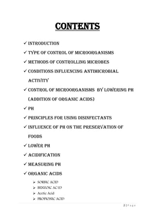 2 | P a g e
Contents
 Introduction
 Type of CONTROL OF MICROORGANISMS
 Methods of controlling Microbes
 Conditions Influencing Antimicrobial
Activity
 CONTROL OF MICROORGANISMS by lowering ph
(addition of organic acids)
 pH
 PRINCIPLES FOR USING Disinfectants
 Influence of pH on the preservation of
foods
 Lower pH
 Acidification
 Measuring pH
 Organic Acids
 SORBIC ACID
 BENZOIC AC1D
 Acetic Acid
 PROPIONIC ACID
 