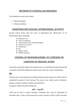 4 | P a g e
Methods of controlling Microbes
Two methods are used in this contex:
1. Physical methods
2. Chemical methods
Conditions Influencing Antimicrobial Activity
Several critical factors play key roles in determining the effectiveness of an
antimicrobial agent, including:
 Population size
 Types of organisms
 Concentration of the antimicrobial agent
 Duration of exposure
 Temperature
 pH
 Organic matter
 Biofilm formation
CONTROL OF MICROORGANISMS by lowering ph
(addition of organic acids)
Factor pH is generally related to the chemical way of controlling microbes because pH
is generally reduced by adding the organic acids, which are a type of disinfectant.
pH
The pH scale was introduced by the Danish chemist Søren Sørensen in 1909, when he
controlled the quality of beer brewing. This scale is now widely used in chemistry,
geology, ecology, medicine, industry and agriculture.
In aqueous solution, the pH is defined as:
pH = - log [H+
]
Acids can be used to control microbes, sometimes they work by destruction of
microbial cells, or they work because they create extremes of pH in which microbes
 