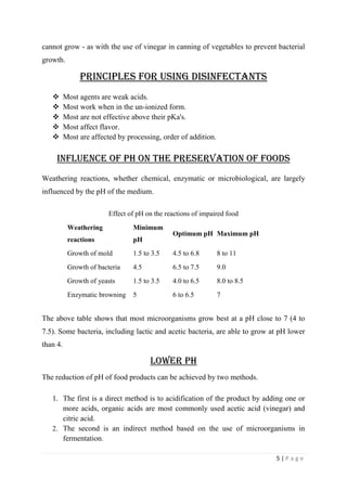5 | P a g e
cannot grow - as with the use of vinegar in canning of vegetables to prevent bacterial
growth.
PRINCIPLES FOR USING Disinfectants
 Most agents are weak acids.
 Most work when in the un-ionized form.
 Most are not effective above their pKa's.
 Most affect flavor.
 Most are affected by processing, order of addition.
Influence of pH on the preservation of foods
Weathering reactions, whether chemical, enzymatic or microbiological, are largely
influenced by the pH of the medium.
Effect of pH on the reactions of impaired food
Weathering
reactions
Minimum
pH
Optimum pH Maximum pH
Growth of mold 1.5 to 3.5 4.5 to 6.8 8 to 11
Growth of bacteria 4.5 6.5 to 7.5 9.0
Growth of yeasts 1.5 to 3.5 4.0 to 6.5 8.0 to 8.5
Enzymatic browning 5 6 to 6.5 7
The above table shows that most microorganisms grow best at a pH close to 7 (4 to
7.5). Some bacteria, including lactic and acetic bacteria, are able to grow at pH lower
than 4.
Lower pH
The reduction of pH of food products can be achieved by two methods.
1. The first is a direct method is to acidification of the product by adding one or
more acids, organic acids are most commonly used acetic acid (vinegar) and
citric acid.
2. The second is an indirect method based on the use of microorganisms in
fermentation.
 