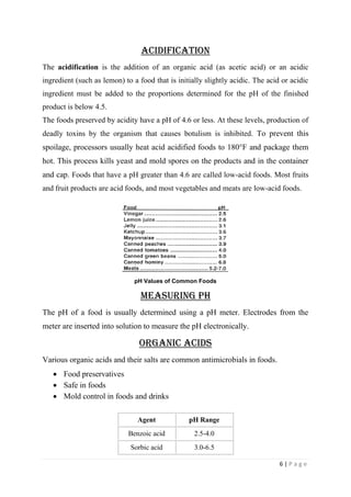 6 | P a g e
Acidification
The acidification is the addition of an organic acid (as acetic acid) or an acidic
ingredient (such as lemon) to a food that is initially slightly acidic. The acid or acidic
ingredient must be added to the proportions determined for the pH of the finished
product is below 4.5.
The foods preserved by acidity have a pH of 4.6 or less. At these levels, production of
deadly toxins by the organism that causes botulism is inhibited. To prevent this
spoilage, processors usually heat acid acidified foods to 180°F and package them
hot. This process kills yeast and mold spores on the products and in the container
and cap. Foods that have a pH greater than 4.6 are called low-acid foods. Most fruits
and fruit products are acid foods, and most vegetables and meats are low-acid foods.
pH Values of Common Foods
Measuring pH
The pH of a food is usually determined using a pH meter. Electrodes from the
meter are inserted into solution to measure the pH electronically.
Organic Acids
Various organic acids and their salts are common antimicrobials in foods.
 Food preservatives
 Safe in foods
 Mold control in foods and drinks
Agent pH Range
Benzoic acid 2.5-4.0
Sorbic acid 3.0-6.5
 