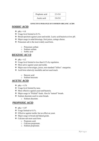 7 | P a g e
Proplonic acid 2.5-5.0
Acetic acid 3.0-5.0
EFFECTIVE PH RANGE OF COMMON ORGANIC ACIDS
SORBIC ACID
 pKa = 4.8
 Usage level limited to 0.1%.
 Broad spectrum against yeast and molds. Lactic acid bacteria at low pH.
 Major usage in salad dressings, fruit juices, cottage cheese.
 Potassium salt is the most widely used form.
o Potassium sorbate
o Sodium sorbate
o Sorbic acid
BENZOIC AC1D
 pKa = 4.2
 Usage level limited to less than 0.1% by regulation.
 Most active against yeast and molds.
 Major uses in beverages, juices, non-standard "Jellies". margarine.
 Acid form relatively insoluble and not used much.
o Benzoic acid
o Sodium benzoate
Acetic Acid
 pKa = 4.76
 Usage level limited by taste.
 More effective against yeast and bacteria.
 Major usage in "Pickled" foods. Also In "natural" breads.
 Sodium diacetate used in some breads.
o Sodium diacetate.
PROPIONIC ACID
 pKa = 4.87
 Usage limited to 0.1%.
 Effective against molds, but no effect an yeast.
 Major usage in broad and baked goods.
 Calcium salt most used form.
o Propionic acid.
o Calcium propionate.
o Sodium propionate.
 