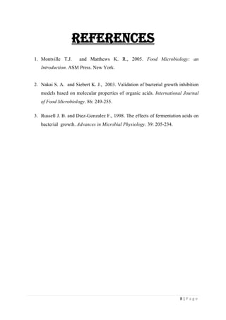8 | P a g e
References
1. Montville T.J. and Matthews K. R., 2005. Food Microbiology: an
Introduction. ASM Press. New York.
2. Nakai S. A. and Siebert K. J., 2003. Validation of bacterial growth inhibition
models based on molecular properties of organic acids. International Journal
of Food Microbiology. 86: 249-255.
3. Russell J. B. and Diez-Gonzalez F., 1998. The effects of fermentation acids on
bacterial growth. Advances in Microbial Physiology. 39: 205-234.
 