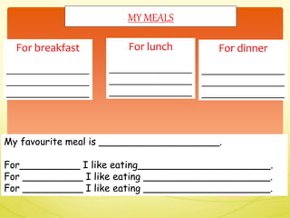 My favourite meal is ____________________.
For__________ I like eating______________________.
For __________ I like eating _____________________.
For __________ I like eating _____________________.
For breakfast
_________________
_________________
_________________
MY MEALS
For lunch
_________________
_________________
_________________
For dinner
_________________
_________________
_________________
 