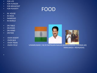 FOOD
• FOR LIFE
• FOR HUNGER
• FOR BREAKFAST
• FOR POVERTY
• IN HOUSE
• IN INDIA
• INABROAD
• IN WORLD
• ON TABLE
• ON ROAD
• ON HAND
• ONTIME
• OVER DESERT
• OVER BUS
• OVER TRAIN
• OVER CYCLE V.RAMKUMAR ( 58,59 NATRAJAN NAGAR,MADHAVARAM.CHENNAI.60)
• TAMILNADU- INDIA(ASIA)
•
 
