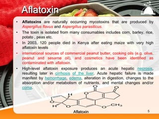 Aflatoxin
• Aflatoxins are naturally occurring mycotoxins that are produced by
Aspergillus flavus and Aspergillus parasiticus.
• The toxin is isolated from many consumables includes corn, barley, rice,
potato , peas etc.
• In 2003, 120 people died in Kenya after eating maize with very high
aflatoxin levels
• international sources of commercial peanut butter, cooking oils (e.g. olive,
peanut and sesame oil), and cosmetics have been identified as
contaminated with aflatoxin.
• High-level aflatoxin exposure produces an acute hepatic necrosis,
resulting later in cirrhosis of the liver. Acute hepatic failure is made
manifest by hemorrhage, edema, alteration in digestion, changes to the
absorption and/or metabolism of nutrients, and mental changes and/or
coma.
Aflatoxin 5
 